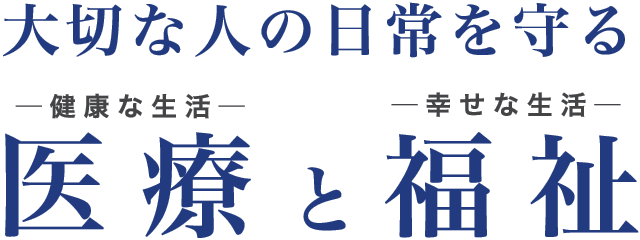 大切な人の日常を守る　医療と福祉　─健康な生活─　─幸せな生活─